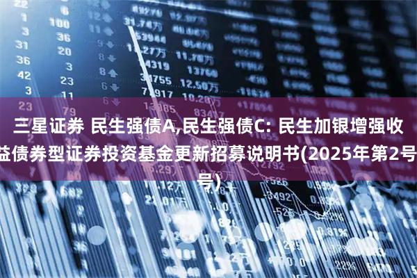 三星证券 民生强债A,民生强债C: 民生加银增强收益债券型证券投资基金更新招募说明书(2025年第2号)