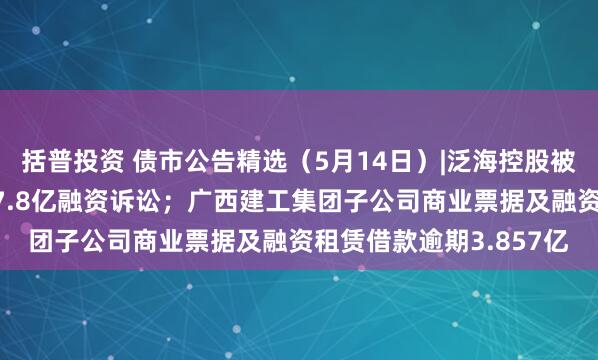 括普投资 债市公告精选（5月14日）|泛海控股被执行，事涉民生银行17.8亿融资诉讼；广西建工集团子公司商业票据及融资租赁借款逾期3.857亿