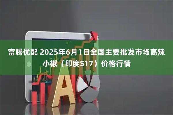 富腾优配 2025年6月1日全国主要批发市场高辣小椒（印度S17）价格行情
