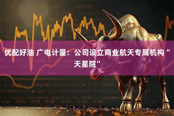 优配好油 广电计量：公司设立商业航天专属机构“天星院”