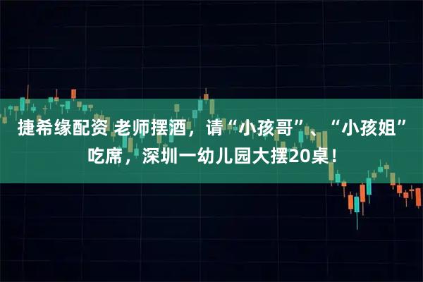 捷希缘配资 老师摆酒,请“小孩哥”、“小孩姐”吃席,深圳一幼儿园大摆20桌!