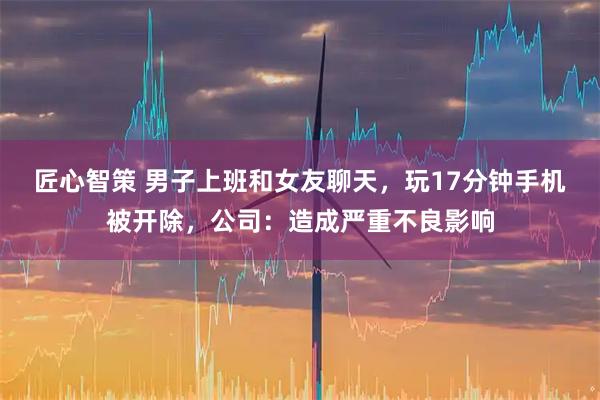 匠心智策 男子上班和女友聊天，玩17分钟手机被开除，公司：造成严重不良影响